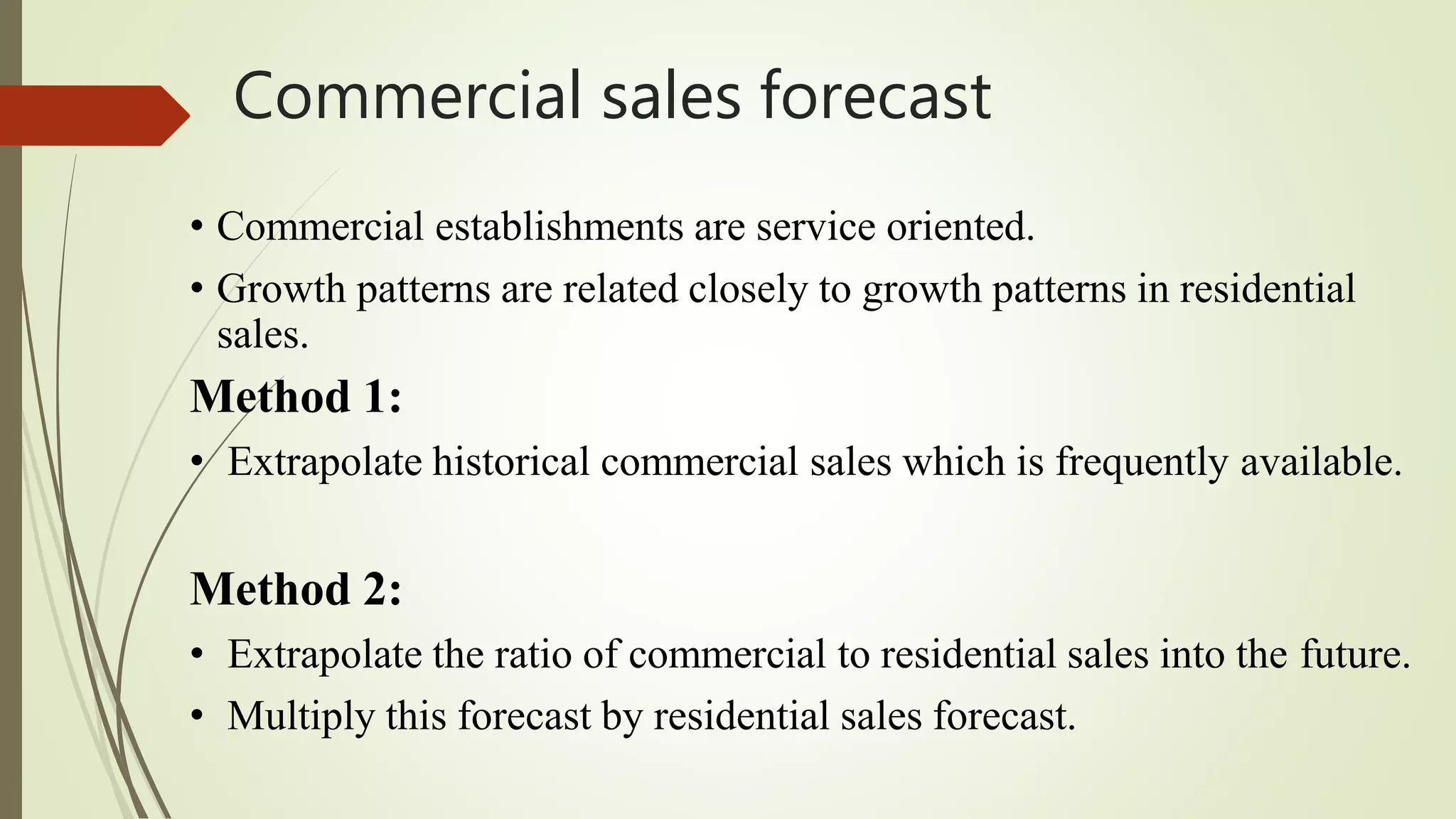 Commercial sales forecast
• Commercial establishments are service oriented.
• Growth patterns are related closely to growth patterns in residential
sales.
Method 1:
• Extrapolate historical commercial sales which is frequently available.
Method 2:
• Extrapolate the ratio of commercial to residential sales into the future.
• Multiply this forecast by residential sales forecast.
 