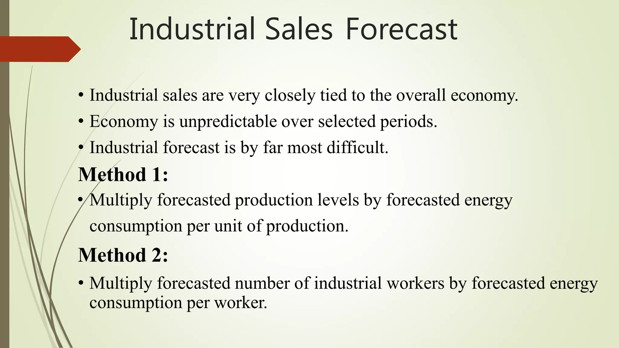 Industrial Sales Forecast
• Industrial sales are very closely tied to the overall economy.
• Economy is unpredictable over selected periods.
• Industrial forecast is by far most difficult.
Method 1:
• Multiply forecasted production levels by forecasted energy
consumption per unit of production.
Method 2:
• Multiply forecasted number of industrial workers by forecasted energy
consumption per worker.
 