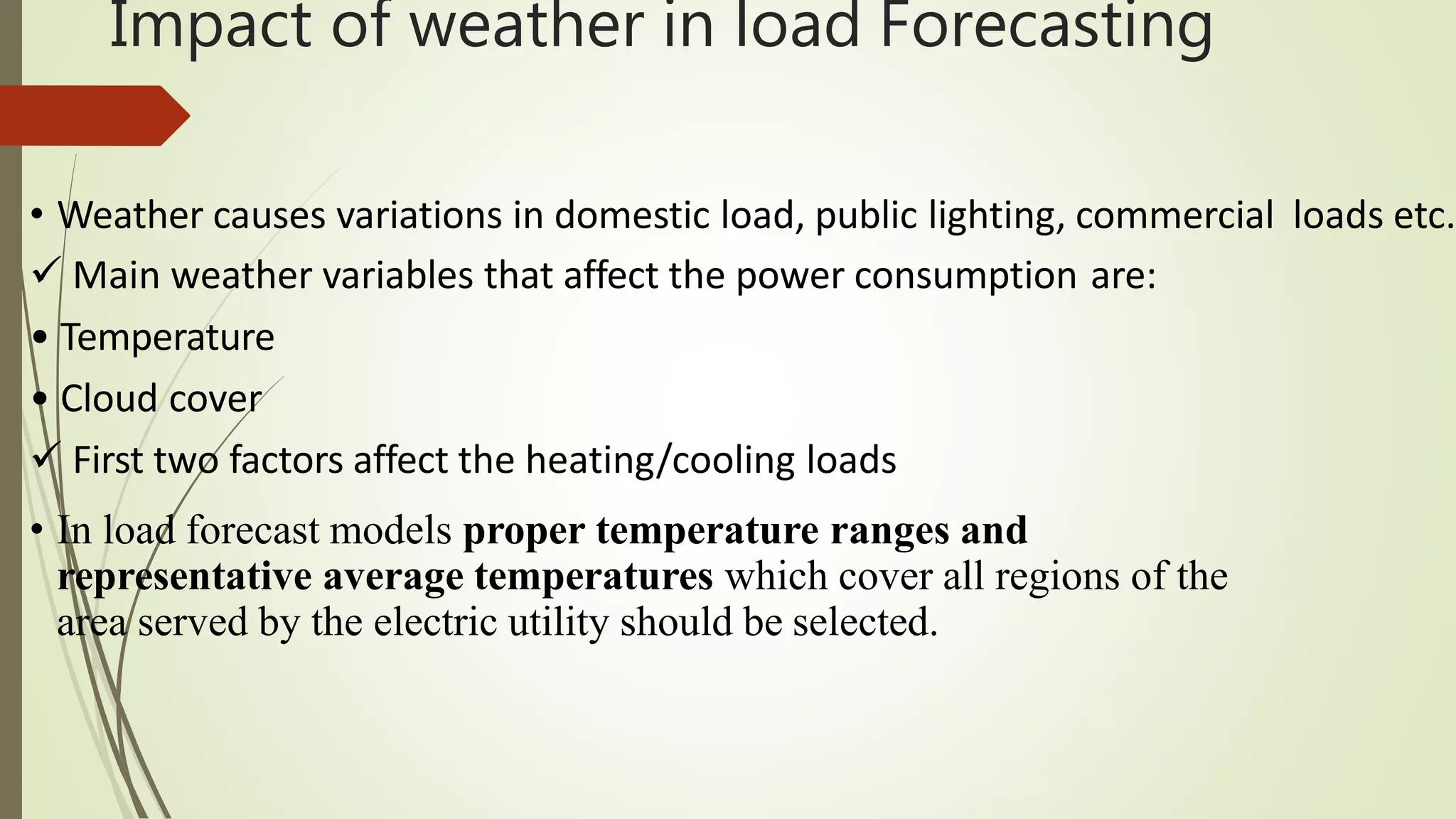 Impact of weather in load Forecasting
• Weather causes variations in domestic load, public lighting, commercial loads etc.
 Main weather variables that affect the power consumption are:
• Temperature
• Cloud cover
 First two factors affect the heating/cooling loads
• In load forecast models proper temperature ranges and
representative average temperatures which cover all regions of the
area served by the electric utility should be selected.
 