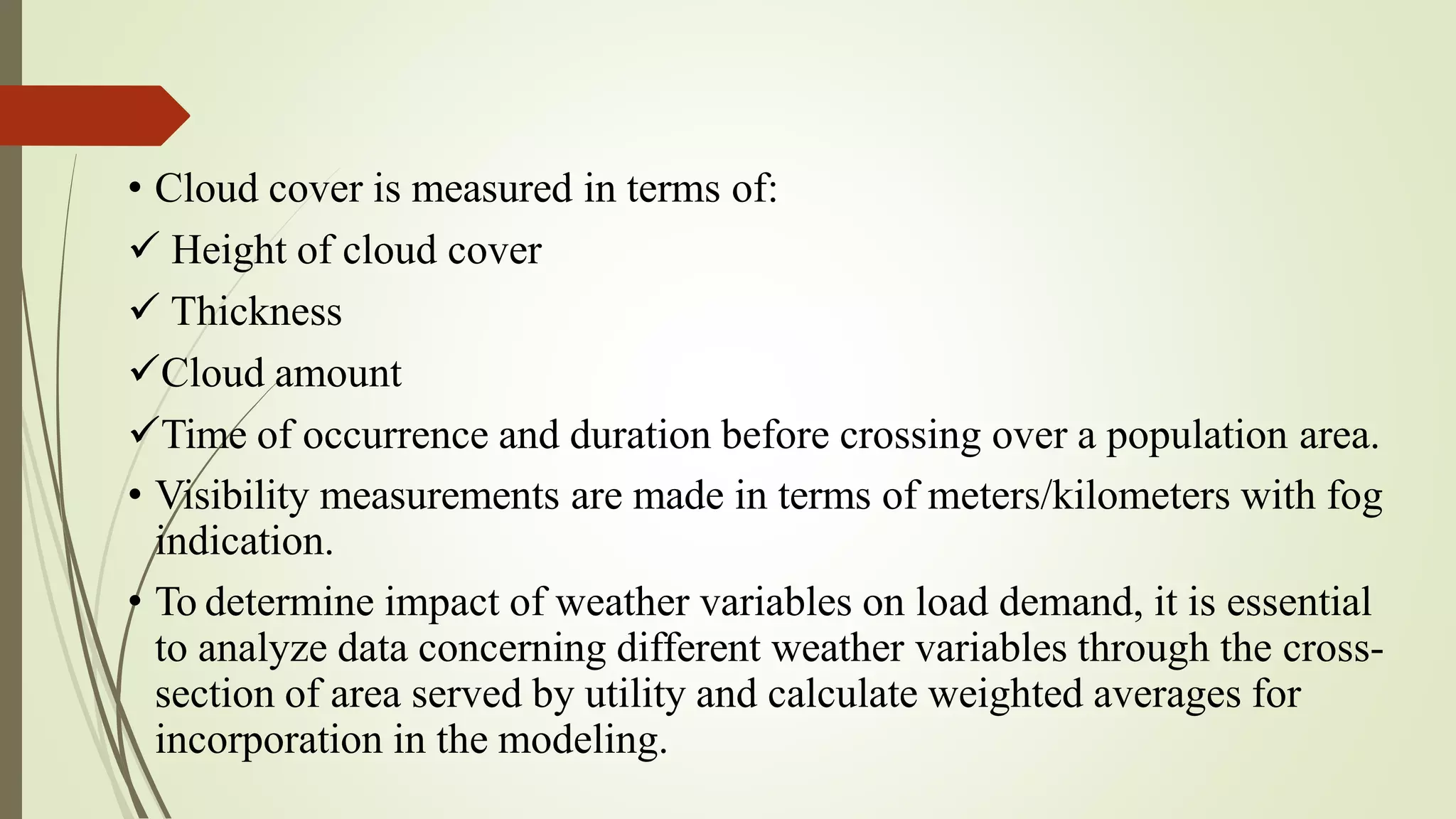 • Cloud cover is measured in terms of:
 Height of cloud cover
 Thickness
Cloud amount
Time of occurrence and duration before crossing over a population area.
• Visibility measurements are made in terms of meters/kilometers with fog
indication.
• To determine impact of weather variables on load demand, it is essential
to analyze data concerning different weather variables through the cross-
section of area served by utility and calculate weighted averages for
incorporation in the modeling.
 