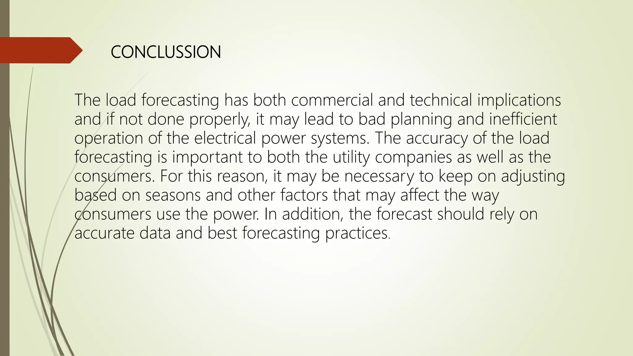 CONCLUSSION
The load forecasting has both commercial and technical implications
and if not done properly, it may lead to bad planning and inefficient
operation of the electrical power systems. The accuracy of the load
forecasting is important to both the utility companies as well as the
consumers. For this reason, it may be necessary to keep on adjusting
based on seasons and other factors that may affect the way
consumers use the power. In addition, the forecast should rely on
accurate data and best forecasting practices.
 