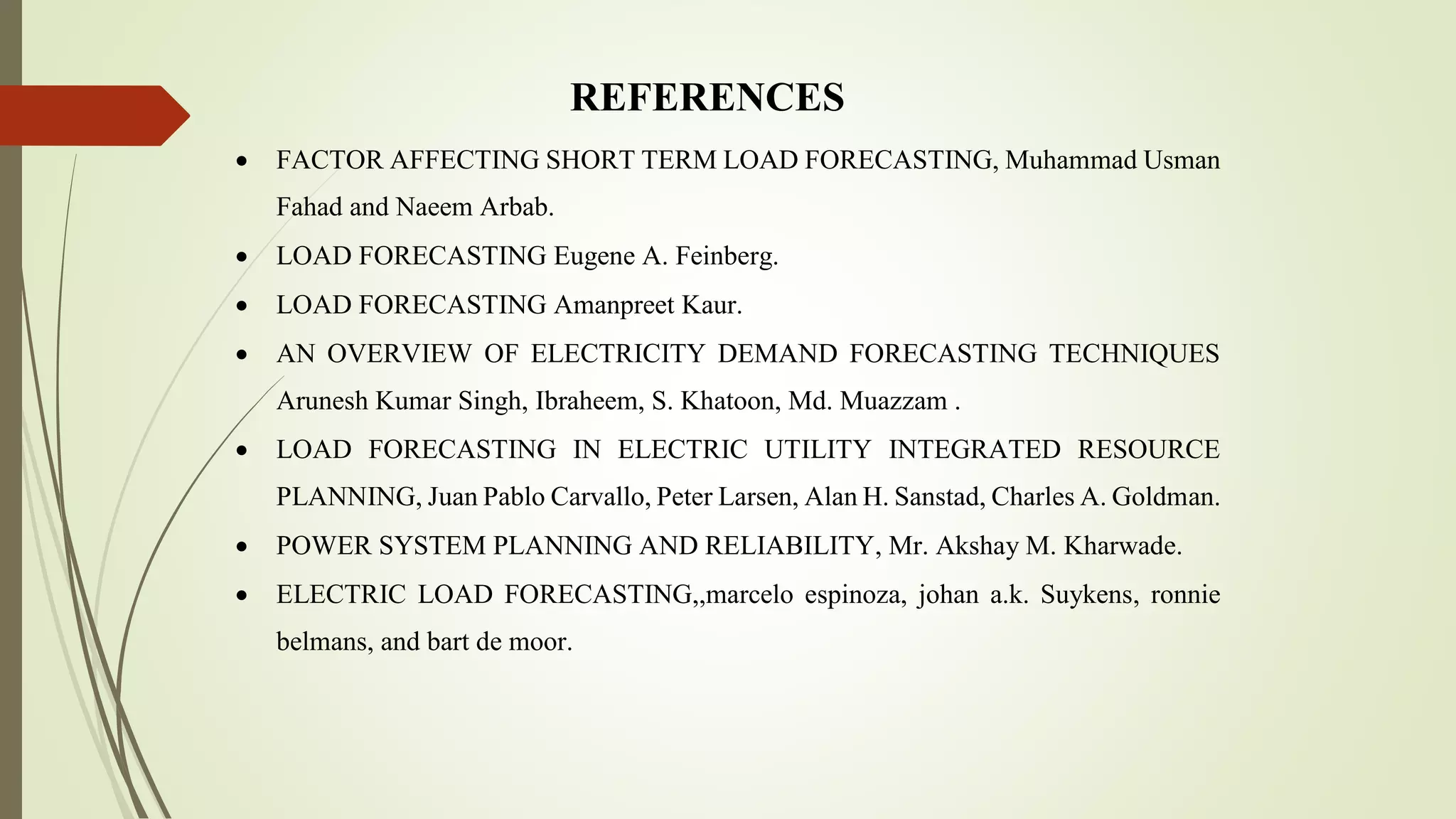 REFERENCES
 FACTOR AFFECTING SHORT TERM LOAD FORECASTING, Muhammad Usman
Fahad and Naeem Arbab.
 LOAD FORECASTING Eugene A. Feinberg.
 LOAD FORECASTING Amanpreet Kaur.
 AN OVERVIEW OF ELECTRICITY DEMAND FORECASTING TECHNIQUES
Arunesh Kumar Singh, Ibraheem, S. Khatoon, Md. Muazzam .
 LOAD FORECASTING IN ELECTRIC UTILITY INTEGRATED RESOURCE
PLANNING, Juan Pablo Carvallo, Peter Larsen, Alan H. Sanstad, Charles A. Goldman.
 POWER SYSTEM PLANNING AND RELIABILITY, Mr. Akshay M. Kharwade.
 ELECTRIC LOAD FORECASTING,,marcelo espinoza, johan a.k. Suykens, ronnie
belmans, and bart de moor.
 