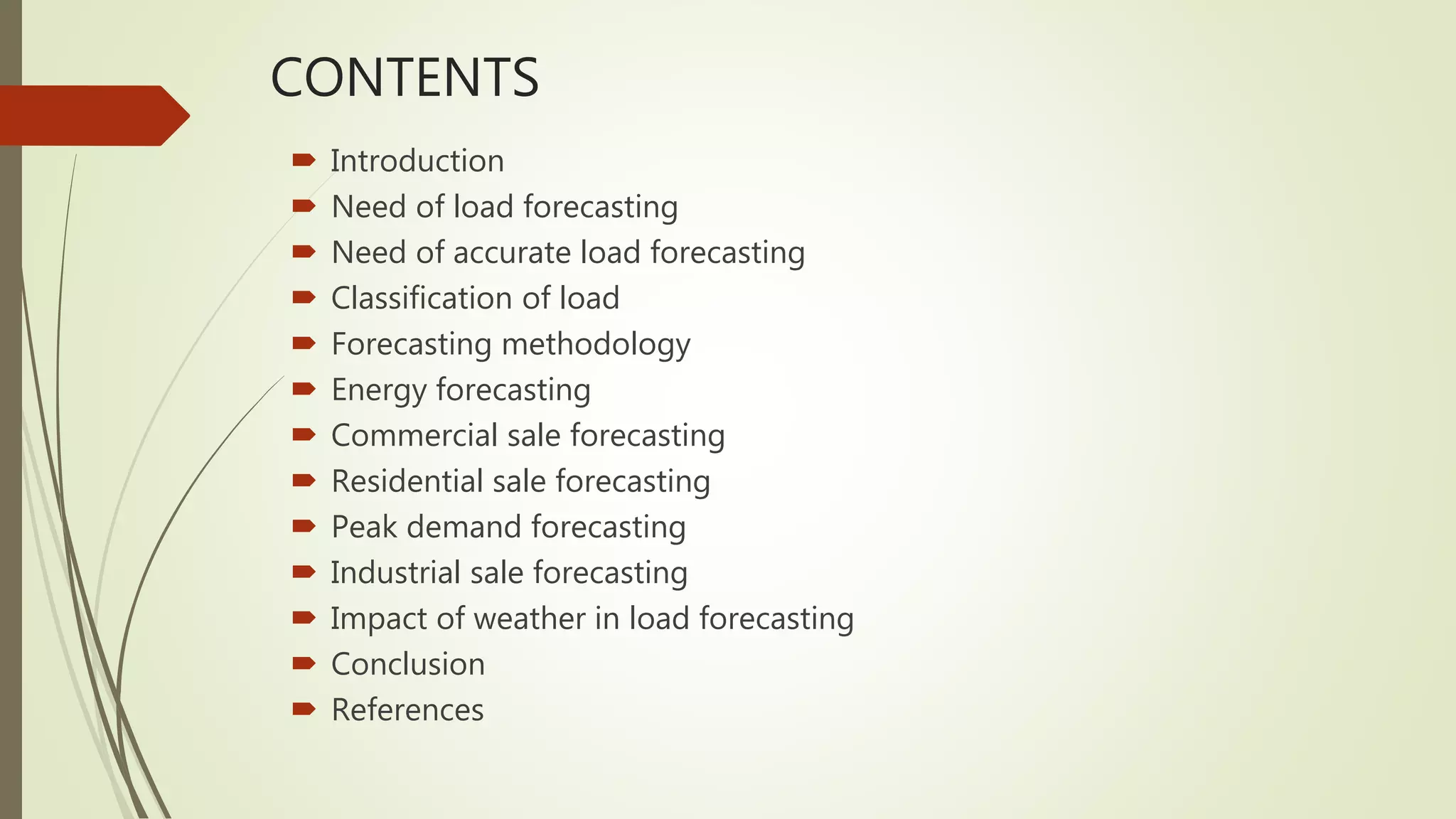 CONTENTS
 Introduction
 Need of load forecasting
 Need of accurate load forecasting
 Classification of load
 Forecasting methodology
 Energy forecasting
 Commercial sale forecasting
 Residential sale forecasting
 Peak demand forecasting
 Industrial sale forecasting
 Impact of weather in load forecasting
 Conclusion
 References
 