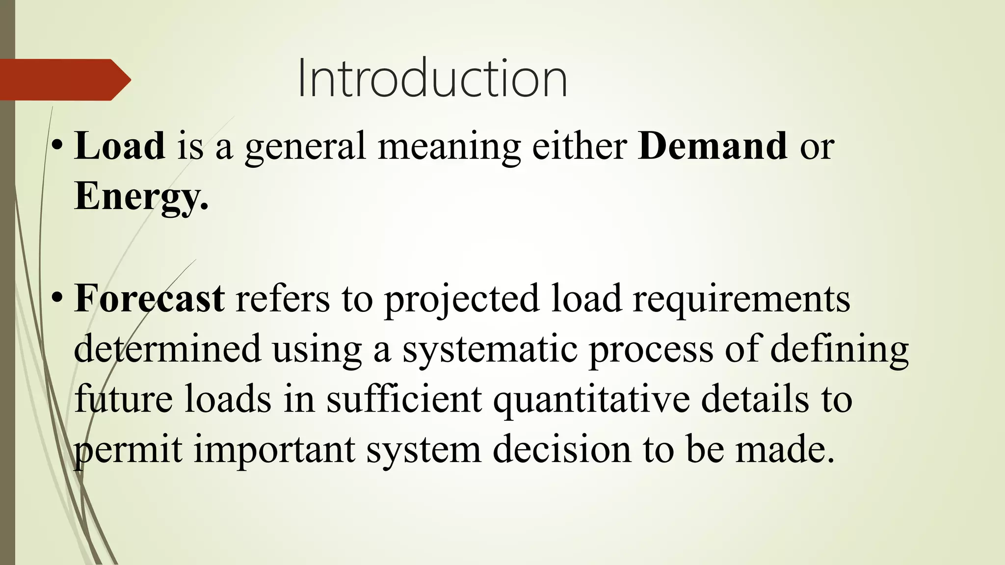 Introduction
• Load is a general meaning either Demand or
Energy.
• Forecast refers to projected load requirements
determined using a systematic process of defining
future loads in sufficient quantitative details to
permit important system decision to be made.
 