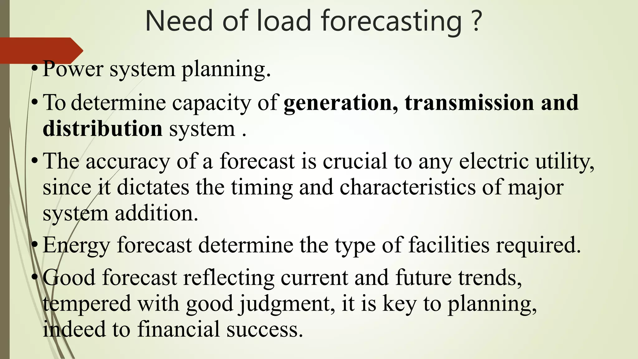 Need of load forecasting ?
•Power system planning.
•To determine capacity of generation, transmission and
distribution system .
•The accuracy of a forecast is crucial to any electric utility,
since it dictates the timing and characteristics of major
system addition.
•Energy forecast determine the type of facilities required.
•Good forecast reflecting current and future trends,
tempered with good judgment, it is key to planning,
indeed to financial success.
 