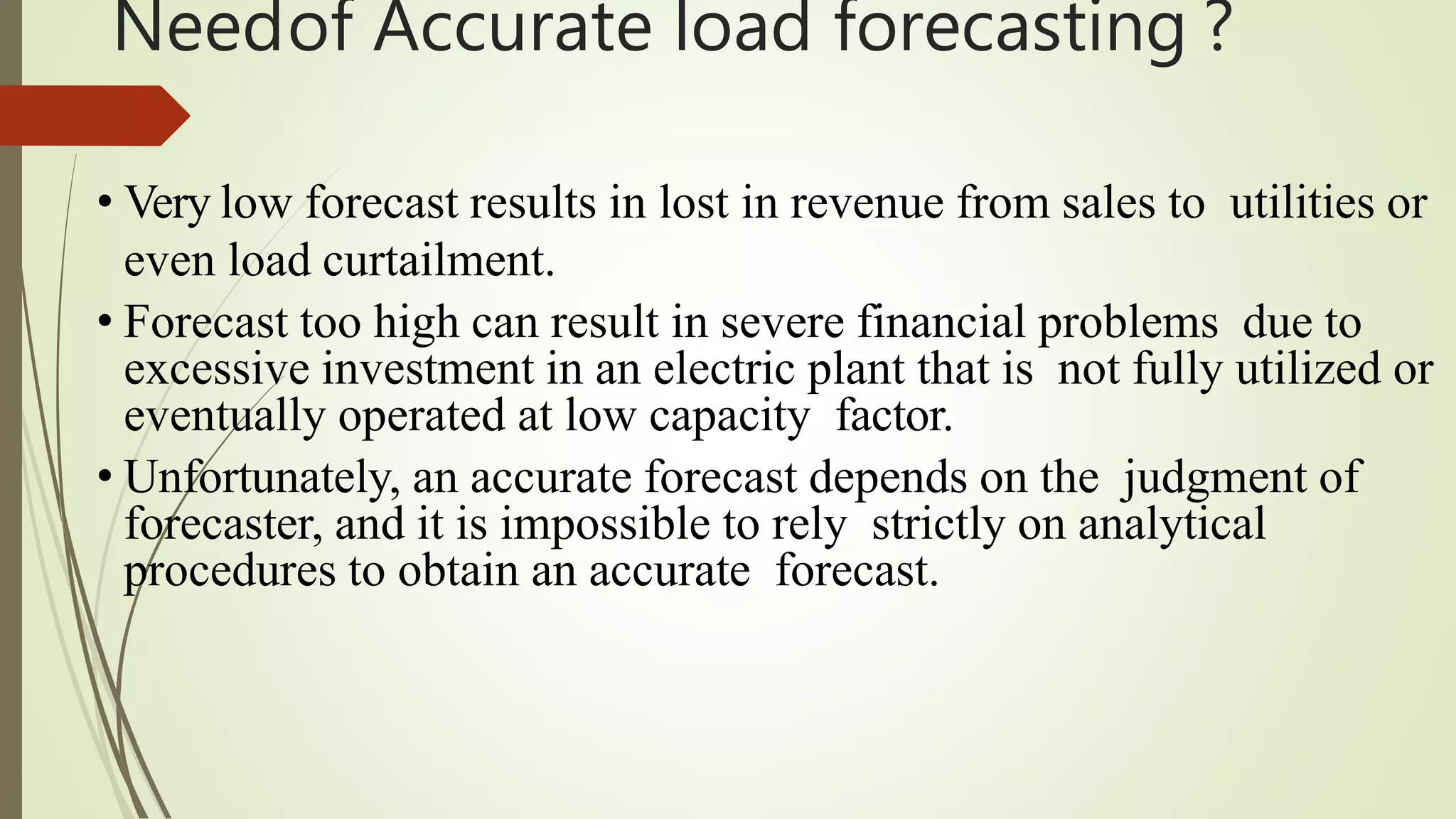 Needof Accurate load forecasting ?
• Very low forecast results in lost in revenue from sales to utilities or
even load curtailment.
• Forecast too high can result in severe financial problems due to
excessive investment in an electric plant that is not fully utilized or
eventually operated at low capacity factor.
• Unfortunately, an accurate forecast depends on the judgment of
forecaster, and it is impossible to rely strictly on analytical
procedures to obtain an accurate forecast.
 