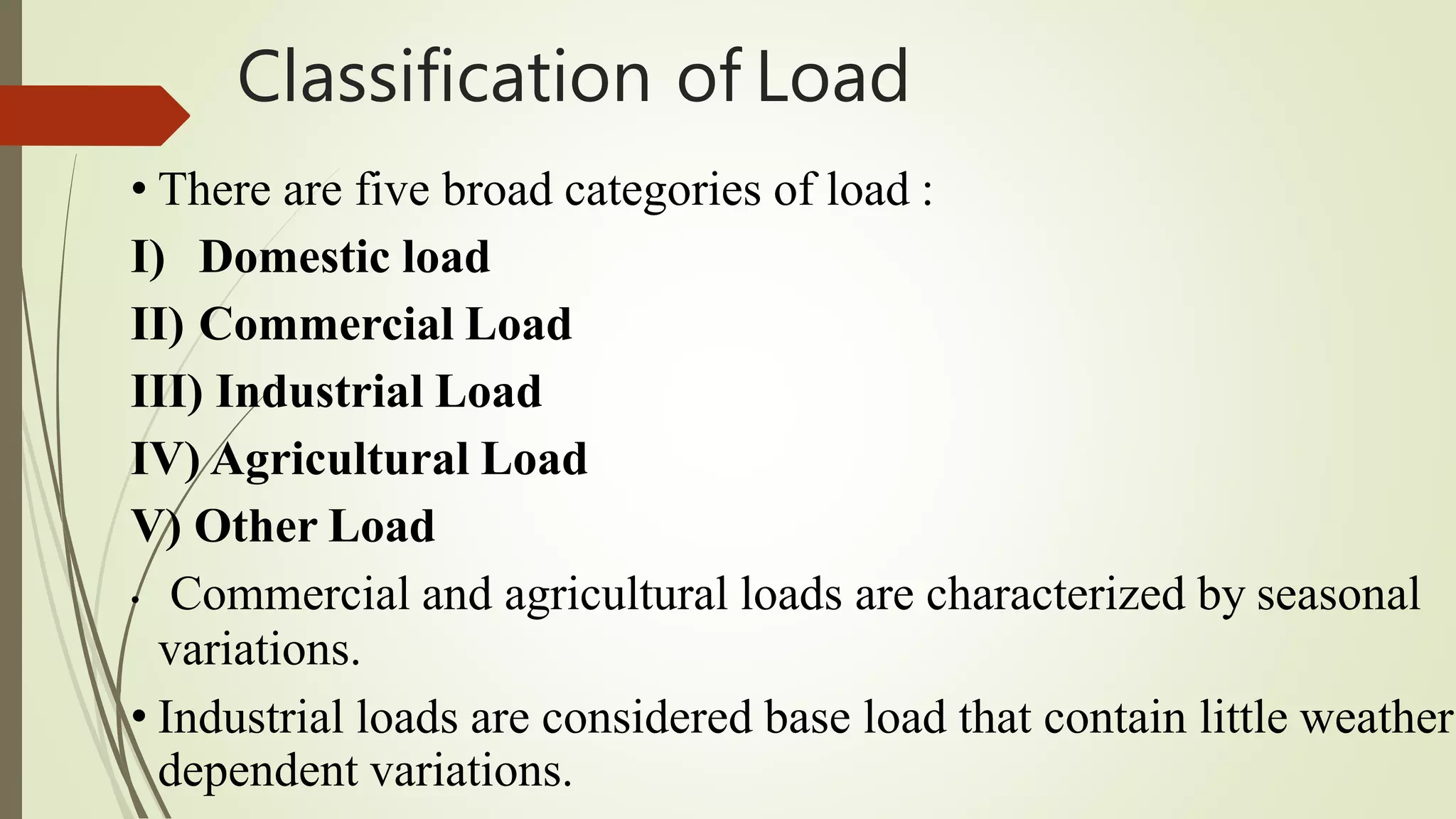 Classification of Load
• There are five broad categories of load :
I) Domestic load
II) Commercial Load
III) Industrial Load
IV) Agricultural Load
V) Other Load
• Commercial and agricultural loads are characterized by seasonal
variations.
• Industrial loads are considered base load that contain little weather
dependent variations.
 