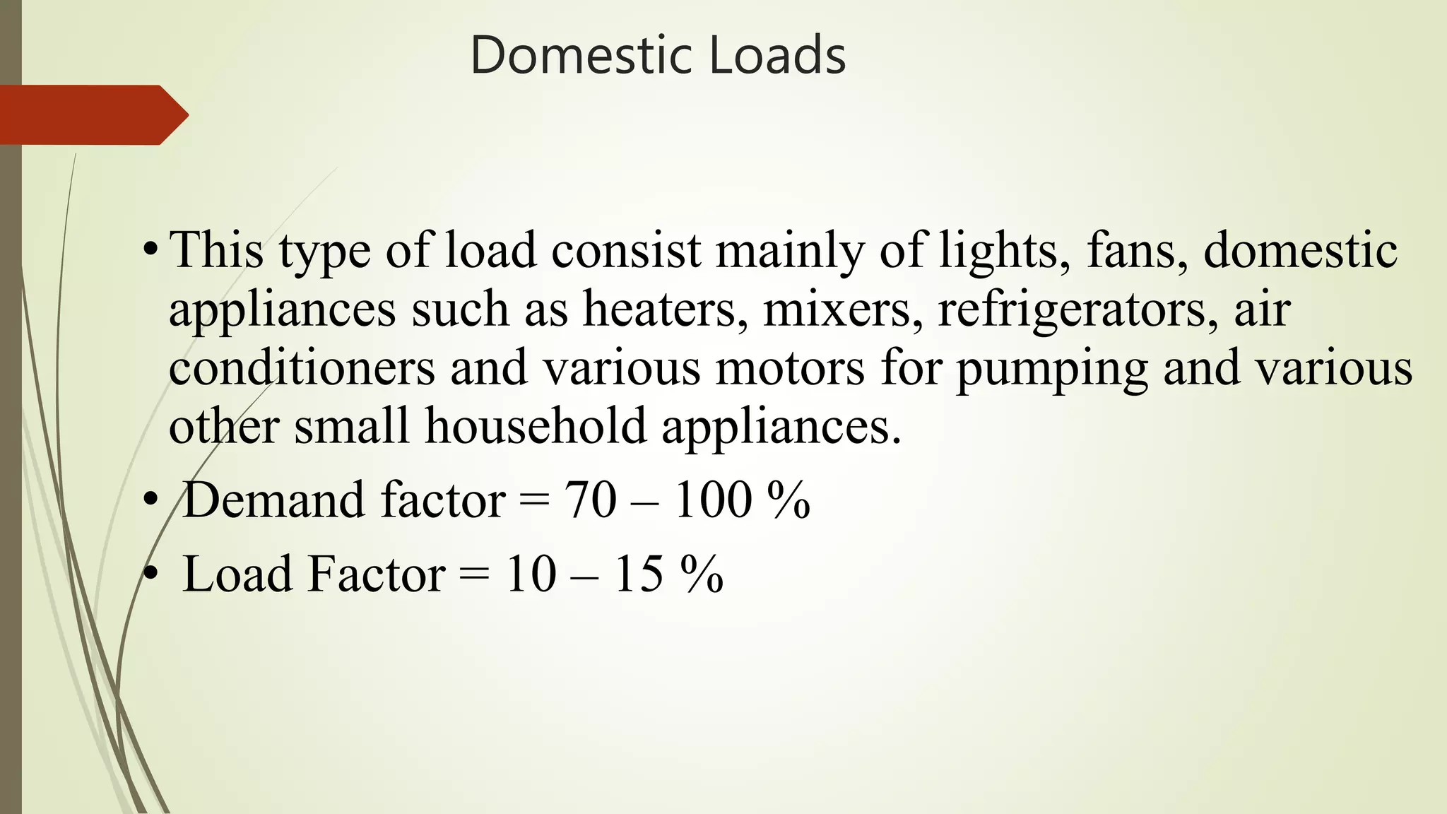 Domestic Loads
• This type of load consist mainly of lights, fans, domestic
appliances such as heaters, mixers, refrigerators, air
conditioners and various motors for pumping and various
other small household appliances.
• Demand factor = 70 – 100 %
• Load Factor = 10 – 15 %
 