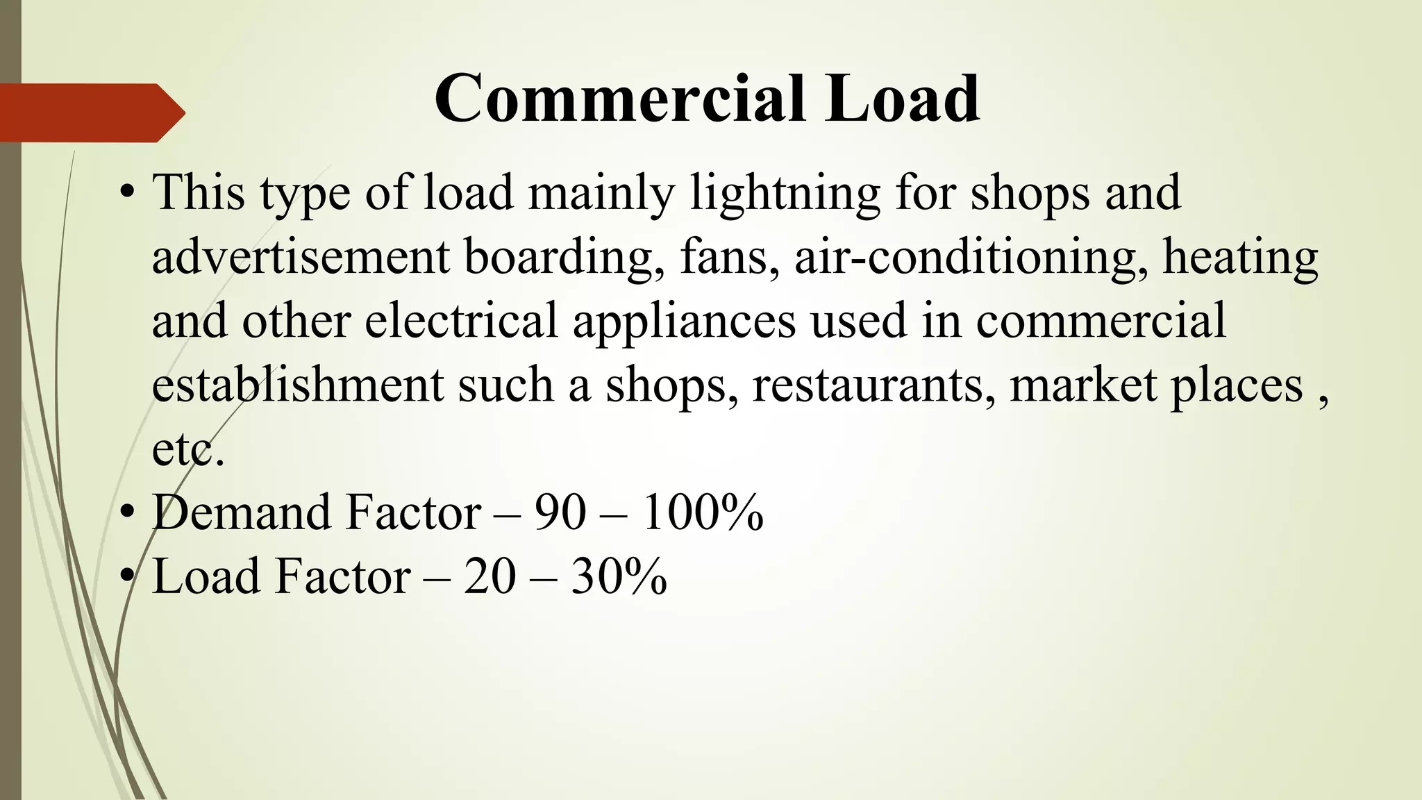 Commercial Load
• This type of load mainly lightning for shops and
advertisement boarding, fans, air-conditioning, heating
and other electrical appliances used in commercial
establishment such a shops, restaurants, market places ,
etc.
• Demand Factor – 90 – 100%
• Load Factor – 20 – 30%
 