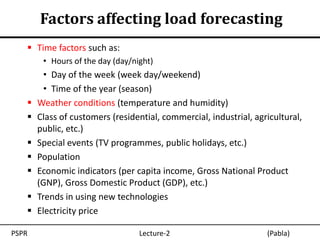 Factors affecting load forecasting
    Time factors such as:
        • Hours of the day (day/night)
         • Day of the week (week day/weekend)
         • Time of the year (season)
      Weather conditions (temperature and humidity)
      Class of customers (residential, commercial, industrial, agricultural,
       public, etc.)
      Special events (TV programmes, public holidays, etc.)
      Population
      Economic indicators (per capita income, Gross National Product
       (GNP), Gross Domestic Product (GDP), etc.)
      Trends in using new technologies
      Electricity price

PSPR                              Lecture-2                        (Pabla)
 