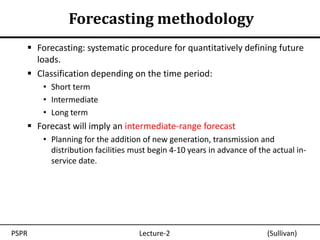 Forecasting methodology
    Forecasting: systematic procedure for quantitatively defining future
     loads.
    Classification depending on the time period:
       • Short term
       • Intermediate
       • Long term
    Forecast will imply an intermediate-range forecast
       • Planning for the addition of new generation, transmission and
         distribution facilities must begin 4-10 years in advance of the actual in-
         service date.




PSPR                              Lecture-2                            (Sullivan)
 