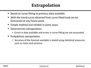 Extrapolation
    Based on curve fitting to previous data available.
    With the trend curve obtained from curve fitted load can be
     forecasted at any future point.
    Simple method and reliable in some cases.
    Deterministic extrapolation:
       • Errors in data available and errors in curve fitting are not accounted.
    Probabilistic extrapolation
       • Accuracy of the forecast available is tested using statistical measures
         such as mean and variance.




PSPR                              Lecture-2                            (Sullivan)
 
