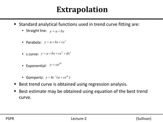 Extrapolation
    Standard analytical functions used in trend curve fitting are:
       • Straight line: y a bx

       • Parabola: y a bx cx 2

                           2   3
       • s curve: y a bx cx dx

       • Exponential: y    ce dx


       • Gompertz: y ln 1 (a ce dx )
    Best trend curve is obtained using regression analysis.
    Best estimate may be obtained using equation of the best trend
     curve.



PSPR                                   Lecture-2                 (Sullivan)
 