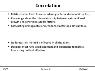Correlation
    Relates system loads to various demographic and economic factors.
    Knowledge about the interrelationship between nature of load
     growth and other measurable factors.
    Forecasting demographic and economic factors is a difficult task.




    No forecasting method is effective in all situations.
    Designer must have good judgment and experience to make a
     forecasting method effective.




PSPR                          Lecture-2                      (Sullivan)
 
