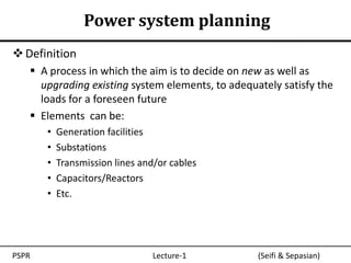 Power system planning
 Definition
    A process in which the aim is to decide on new as well as
     upgrading existing system elements, to adequately satisfy the
     loads for a foreseen future
    Elements can be:
       •   Generation facilities
       •   Substations
       •   Transmission lines and/or cables
       •   Capacitors/Reactors
       •   Etc.




PSPR                             Lecture-1        (Seifi & Sepasian)
 
