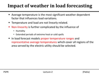 Impact of weather in load forecasting
    Average temperature is the most significant weather dependent
     factor that influences load variations.
    Temperature and load are not linearly related.
    Non-linearity is further complicated by the influence of
       • Humidity
       • Extended periods of extreme heat or cold spells
    In load forecast models proper temperature ranges and
     representative average temperatures which cover all regions of the
     area served by the electric utility should be selected.




PSPR                               Lecture-2                  (Pabla)
 