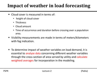 Impact of weather in load forecasting
    Cloud cover is measured in terms of:
       •   height of cloud cover
       •   Thickness
       •   Cloud amount
       •   Time of occurrence and duration before crossing over a population
           area.
    Visibility measurements are made in terms of meters/kilometers
     with fog indication.

    To determine impact of weather variables on load demand, it is
     essential to analyze data concerning different weather variables
     through the cross-section of area served by utility and calculate
     weighted averages for incorporation in the modeling.


PSPR                              Lecture-2                          (Pabla)
 