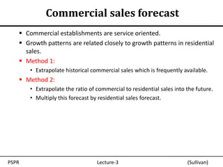 Commercial sales forecast
    Commercial establishments are service oriented.
    Growth patterns are related closely to growth patterns in residential
     sales.
    Method 1:
       • Extrapolate historical commercial sales which is frequently available.
    Method 2:
       • Extrapolate the ratio of commercial to residential sales into the future.
       • Multiply this forecast by residential sales forecast.




PSPR                              Lecture-3                            (Sullivan)
 