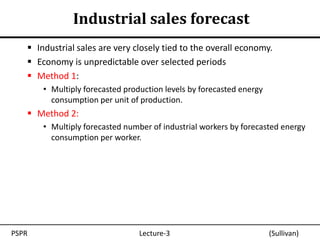 Industrial sales forecast
    Industrial sales are very closely tied to the overall economy.
    Economy is unpredictable over selected periods
    Method 1:
       • Multiply forecasted production levels by forecasted energy
         consumption per unit of production.
    Method 2:
       • Multiply forecasted number of industrial workers by forecasted energy
         consumption per worker.




PSPR                             Lecture-3                            (Sullivan)
 