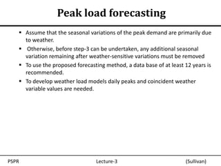 Peak load forecasting
    Assume that the seasonal variations of the peak demand are primarily due
     to weather.
    Otherwise, before step-3 can be undertaken, any additional seasonal
     variation remaining after weather-sensitive variations must be removed
    To use the proposed forecasting method, a data base of at least 12 years is
     recommended.
    To develop weather load models daily peaks and coincident weather
     variable values are needed.




PSPR                             Lecture-3                           (Sullivan)
 