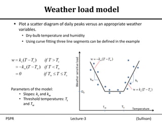 Weather load model
    Plot a scatter diagram of daily peaks versus an appropriate weather
     variables.
           • Dry-bulb temperature and humidity
           • Using curve fitting three line segments can be defined in the example



  w k s (T Ts )         if T    Ts
           k w (T Tw ) if T     Tw
       0                if Tw   T    Ts


  Parameters of the model:
      • Slopes: ks and kw
      • Threshold temperatures: Ts
        and Tw


PSPR                                      Lecture-3                            (Sullivan)
 