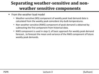 Separating weather-sensitive and non-
          weather sensitive components
    From the weather load model
        • Weather-sensitive (WS) component of weekly peak load demand data is
          calculated from the weekly peak coincident dry-bulb temperatures.
        • Non-weather-sensitive (NWS) component of peak demand is obtained by
          subtracting the first component from historical data.
        • NWS component is used in step-3, of basic approach for weekly peak demand
          forecast , to forecast the mean and variance of the NWS component of future
          weekly peak demands.




PSPR                                Lecture-3                             (Sullivan)
 