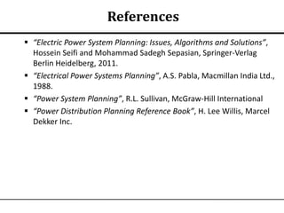 References
 “Electric Power System Planning: Issues, Algorithms and Solutions”,
  Hossein Seifi and Mohammad Sadegh Sepasian, Springer-Verlag
  Berlin Heidelberg, 2011.
 “Electrical Power Systems Planning”, A.S. Pabla, Macmillan India Ltd.,
  1988.
 “Power System Planning”, R.L. Sullivan, McGraw-Hill International
 “Power Distribution Planning Reference Book”, H. Lee Willis, Marcel
  Dekker Inc.
 