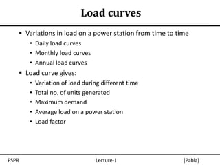 Load curves
    Variations in load on a power station from time to time
       • Daily load curves
       • Monthly load curves
       • Annual load curves
    Load curve gives:
       •   Variation of load during different time
       •   Total no. of units generated
       •   Maximum demand
       •   Average load on a power station
       •   Load factor




PSPR                             Lecture-1                (Pabla)
 