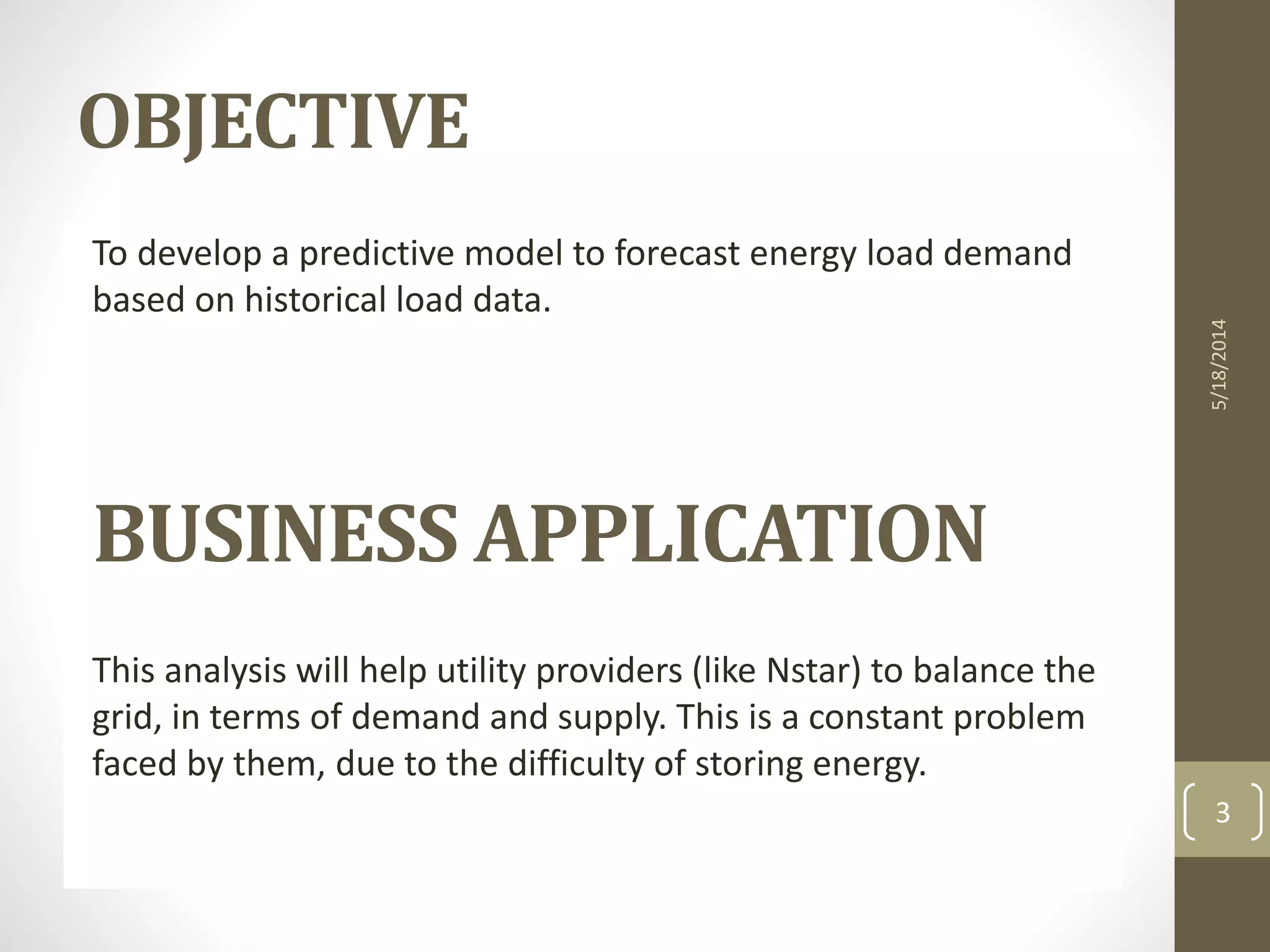 To develop a predictive model to forecast energy load demand
based on historical load data.
BUSINESS APPLICATION
This analysis will help utility providers (like Nstar) to balance the
grid, in terms of demand and supply. This is a constant problem
faced by them, due to the difficulty of storing energy.
3
5/18/2014
OBJECTIVE
 