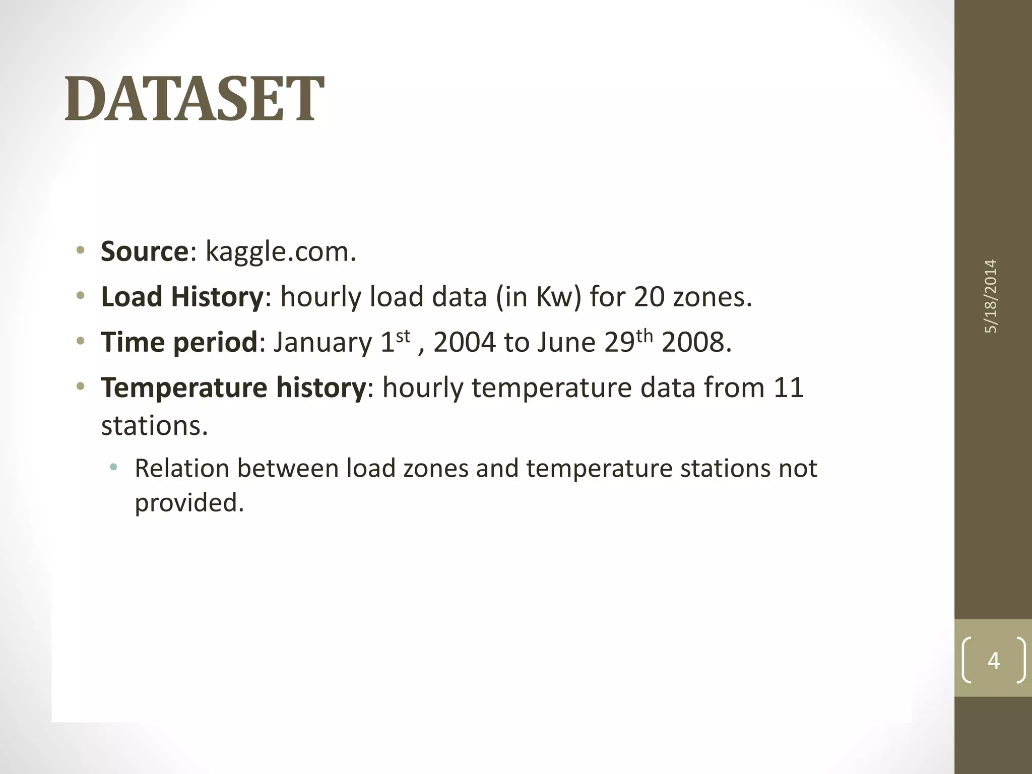 • Source: kaggle.com.
• Load History: hourly load data (in Kw) for 20 zones.
• Time period: January 1st , 2004 to June 29th 2008.
• Temperature history: hourly temperature data from 11
stations.
• Relation between load zones and temperature stations not
provided.
5/18/2014
4
DATASET
 