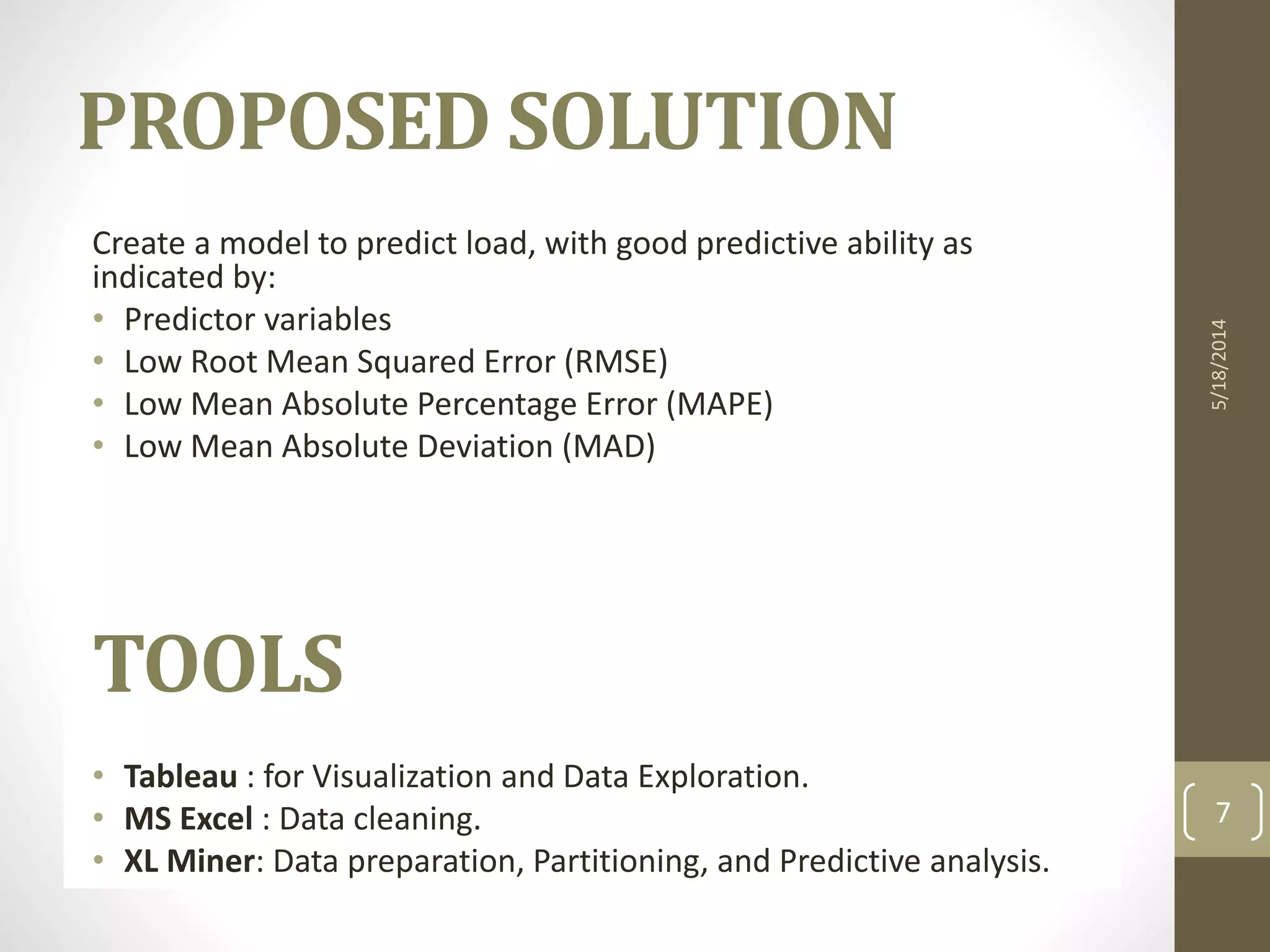 Create a model to predict load, with good predictive ability as
indicated by:
• Predictor variables
• Low Root Mean Squared Error (RMSE)
• Low Mean Absolute Percentage Error (MAPE)
• Low Mean Absolute Deviation (MAD)
TOOLS
• Tableau : for Visualization and Data Exploration.
• MS Excel : Data cleaning.
• XL Miner: Data preparation, Partitioning, and Predictive analysis.
5/18/2014
7
PROPOSED SOLUTION
 