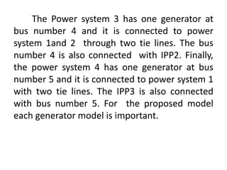 The Power system 3 has one generator at
bus number 4 and it is connected to power
system 1and 2 through two tie lines. The bus
number 4 is also connected with IPP2. Finally,
the power system 4 has one generator at bus
number 5 and it is connected to power system 1
with two tie lines. The IPP3 is also connected
with bus number 5. For the proposed model
each generator model is important.
 