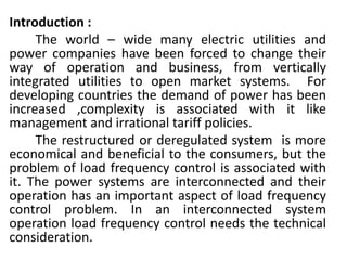 Introduction :
The world – wide many electric utilities and
power companies have been forced to change their
way of operation and business, from vertically
integrated utilities to open market systems. For
developing countries the demand of power has been
increased ,complexity is associated with it like
management and irrational tariff policies.
The restructured or deregulated system is more
economical and beneficial to the consumers, but the
problem of load frequency control is associated with
it. The power systems are interconnected and their
operation has an important aspect of load frequency
control problem. In an interconnected system
operation load frequency control needs the technical
consideration.
 