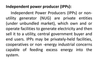 Independent power producer (IPPs):
Independent Power Producers (IPPs) or non-
utility generator (NUG) are private entities
(under unbundled market), which own and or
operate facilities to generate electricity and then
sell it to a utility, central government buyer and
end users. IPPs may be privately-held facilities,
cooperatives or non -energy industrial concerns
capable of feeding excess energy into the
system.
 