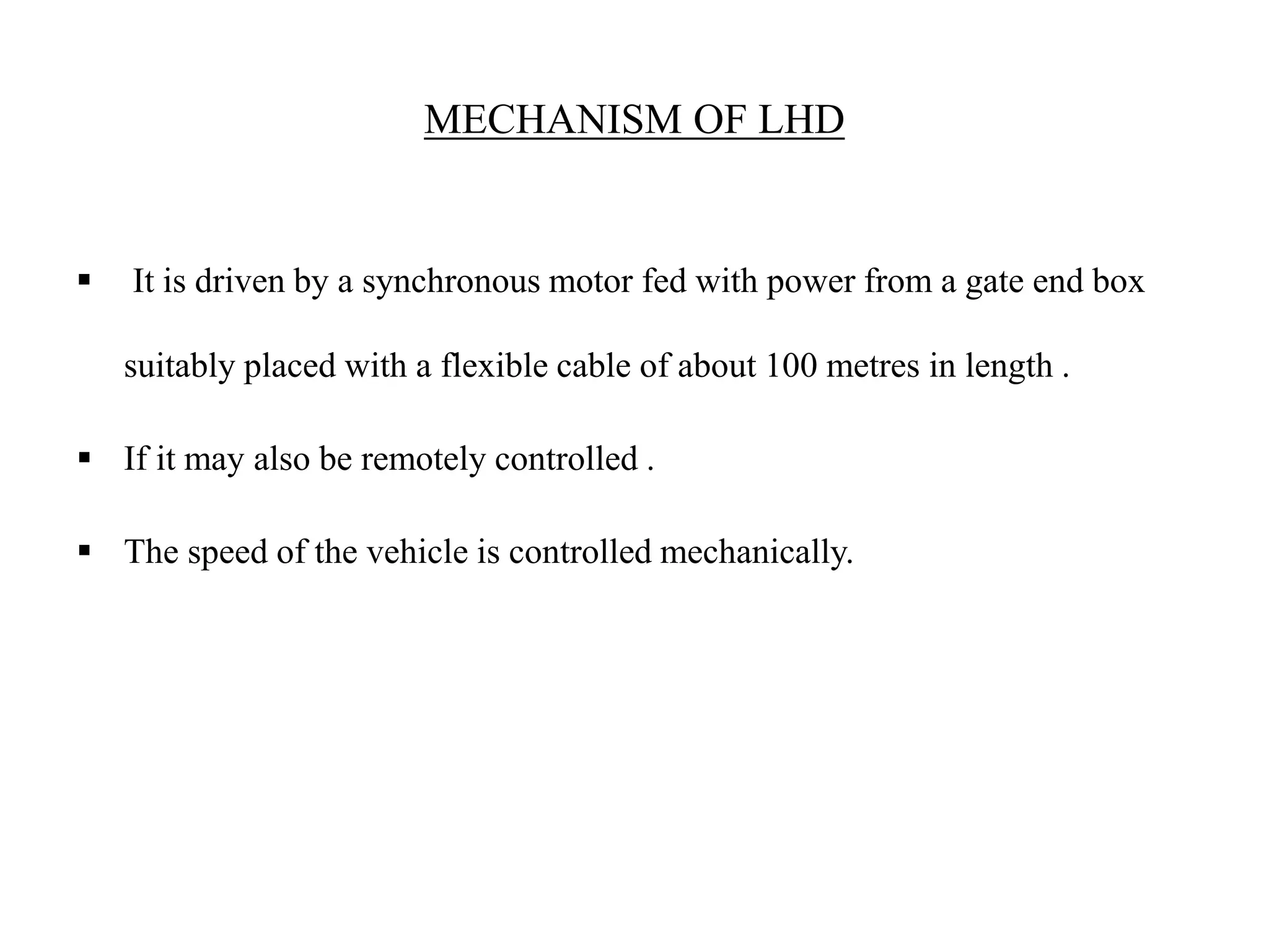 MECHANISM OF LHD
 It is driven by a synchronous motor fed with power from a gate end box
suitably placed with a flexible cable of about 100 metres in length .
 If it may also be remotely controlled .
 The speed of the vehicle is controlled mechanically.
 
