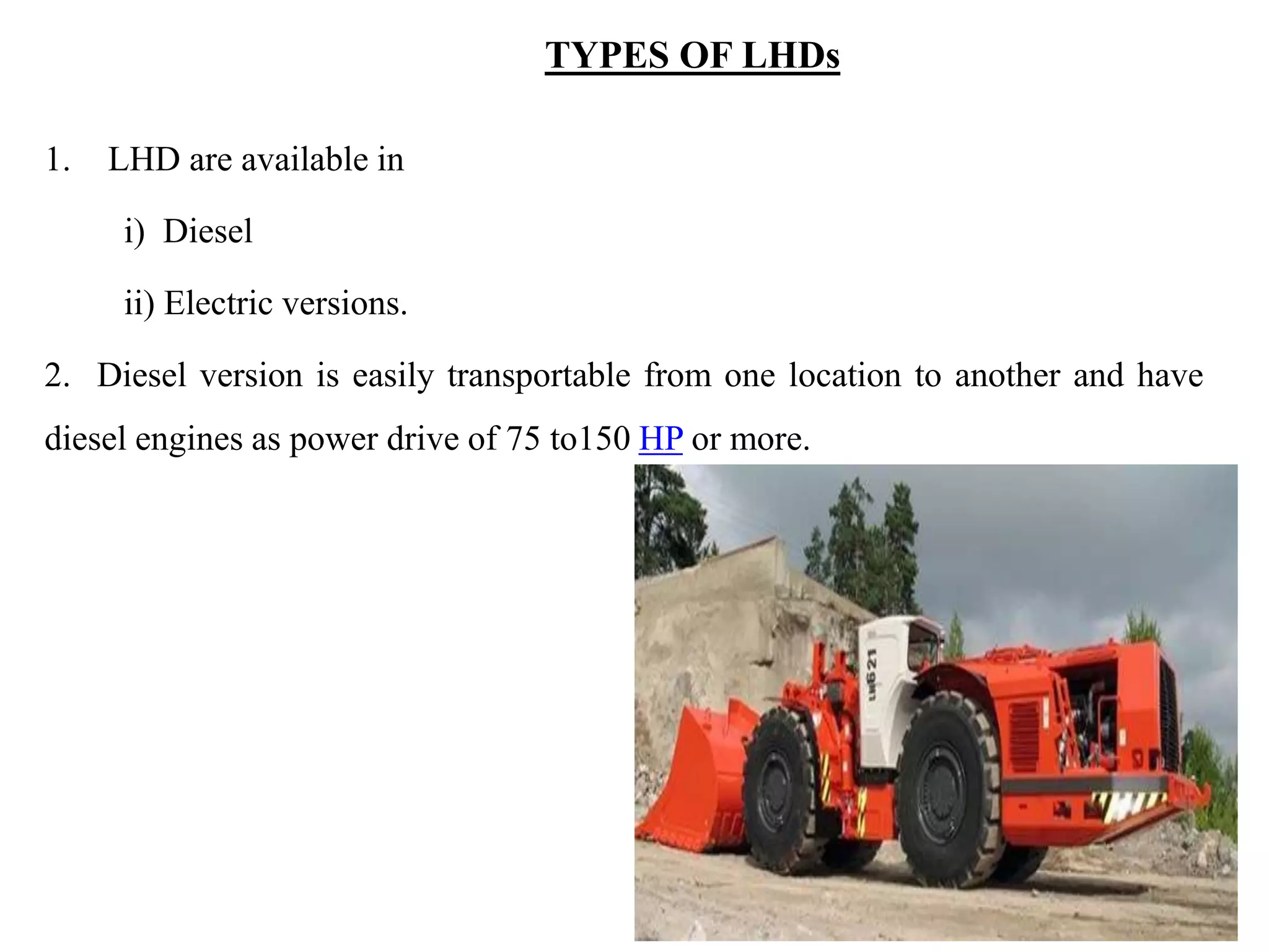 TYPES OF LHDs
1. LHD are available in
i) Diesel
ii) Electric versions.
2. Diesel version is easily transportable from one location to another and have
diesel engines as power drive of 75 to150 HP or more.
 