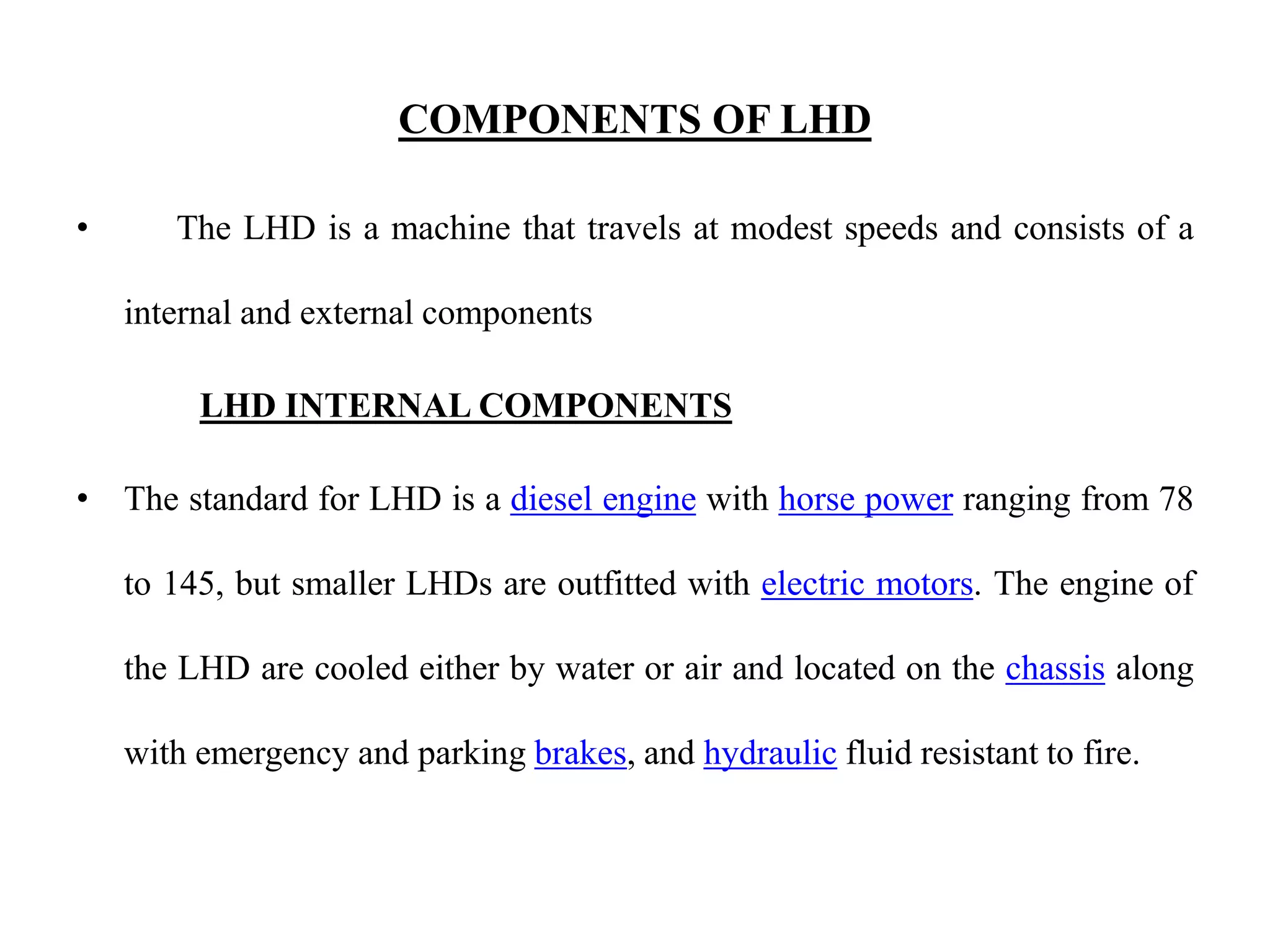 COMPONENTS OF LHD
• The LHD is a machine that travels at modest speeds and consists of a
internal and external components
LHD INTERNAL COMPONENTS
• The standard for LHD is a diesel engine with horse power ranging from 78
to 145, but smaller LHDs are outfitted with electric motors. The engine of
the LHD are cooled either by water or air and located on the chassis along
with emergency and parking brakes, and hydraulic fluid resistant to fire.
 