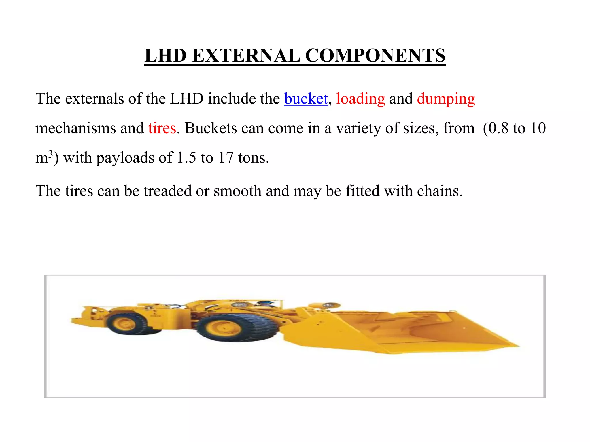 LHD EXTERNAL COMPONENTS
The externals of the LHD include the bucket, loading and dumping
mechanisms and tires. Buckets can come in a variety of sizes, from (0.8 to 10
m3) with payloads of 1.5 to 17 tons.
The tires can be treaded or smooth and may be fitted with chains.
 