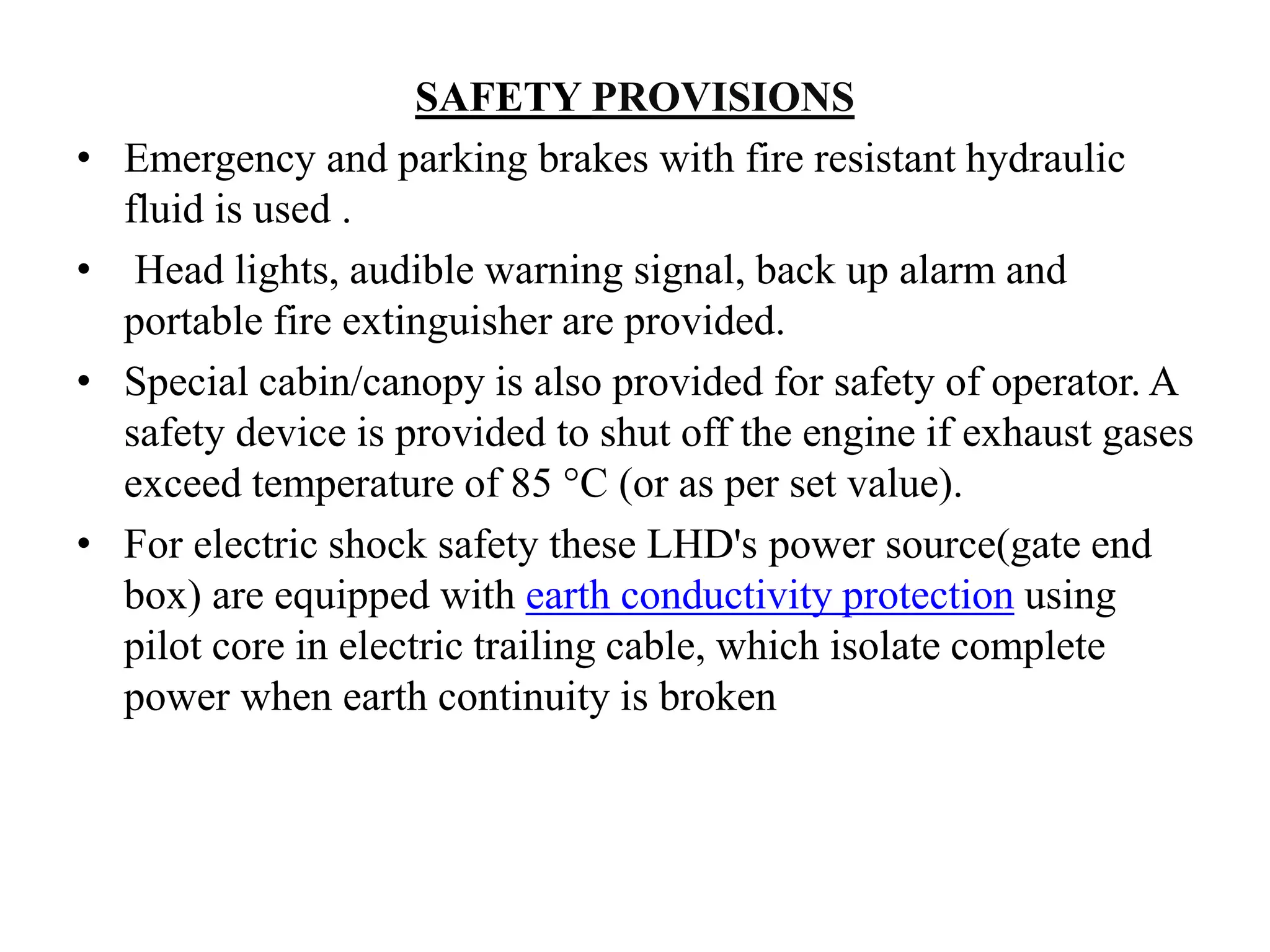 SAFETY PROVISIONS
• Emergency and parking brakes with fire resistant hydraulic
fluid is used .
• Head lights, audible warning signal, back up alarm and
portable fire extinguisher are provided.
• Special cabin/canopy is also provided for safety of operator. A
safety device is provided to shut off the engine if exhaust gases
exceed temperature of 85 °C (or as per set value).
• For electric shock safety these LHD's power source(gate end
box) are equipped with earth conductivity protection using
pilot core in electric trailing cable, which isolate complete
power when earth continuity is broken
 