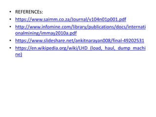 • REFERENCEs:
• https://www.saimm.co.za/Journal/v104n01p001.pdf
• http://www.infomine.com/library/publications/docs/internati
onalmining/immay2010a.pdf
• https://www.slideshare.net/ankitnarayan008/final-49202531
• https://en.wikipedia.org/wiki/LHD_(load,_haul,_dump_machi
ne)
 