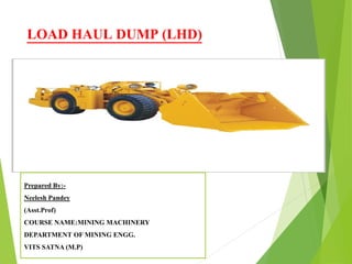 LOAD HAUL DUMP (LHD)
Prepared By:-
Neelesh Pandey
(Asst.Prof)
COURSE NAME:MINING MACHINERY
DEPARTMENT OF MINING ENGG.
VITS SATNA (M.P)
 