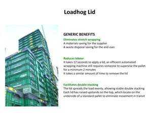 Loadhog Lid GENERIC BENEFITS Eliminates stretch wrapping A materials saving for the supplier A waste disposal saving for the end user Reduces labour It takes 17 seconds to apply a lid, an efficient automated wrapping machine still requires someone to supervise the pallet for a minimum 2 minutes It takes a similar amount of time to remove the lid Facilitates double stacking The lid spreads the load evenly, allowing stable double stacking Each lid has raised upstands on the top, which locate on the underside of a standard pallet to eliminate movement in transit 