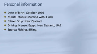 Date of birth: October 1969
Marital status: Married with 3 kids
Citizen Ship: New Zealand
Driving license: Egypt, New Zealand, UAE
Sports: Fishing, Biking.
 