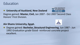 University of Auckland, New Zealand
Degree gained: Master, Civil, Jan 2007 - Oct 2007 Second Class
Honors’ First Division.
Ain Shams University, Egypt.
Degree gained: Bachelor, Structural Engineering, Jun 1987 - Jun
1992 Graduation grade Good- reinforced concrete project
excellent.
 