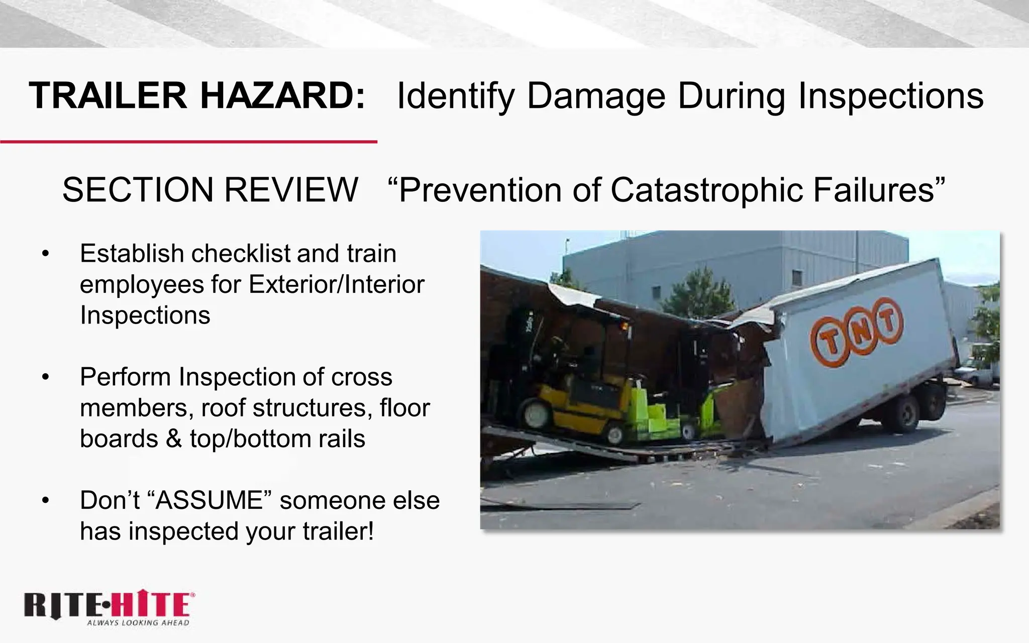 TRAILER HAZARD: Identify Damage During Inspections
• Establish checklist and train
employees for Exterior/Interior
Inspections
• Perform Inspection of cross
members, roof structures, floor
boards & top/bottom rails
• Don’t “ASSUME” someone else
has inspected your trailer!
SECTION REVIEW “Prevention of Catastrophic Failures”
 