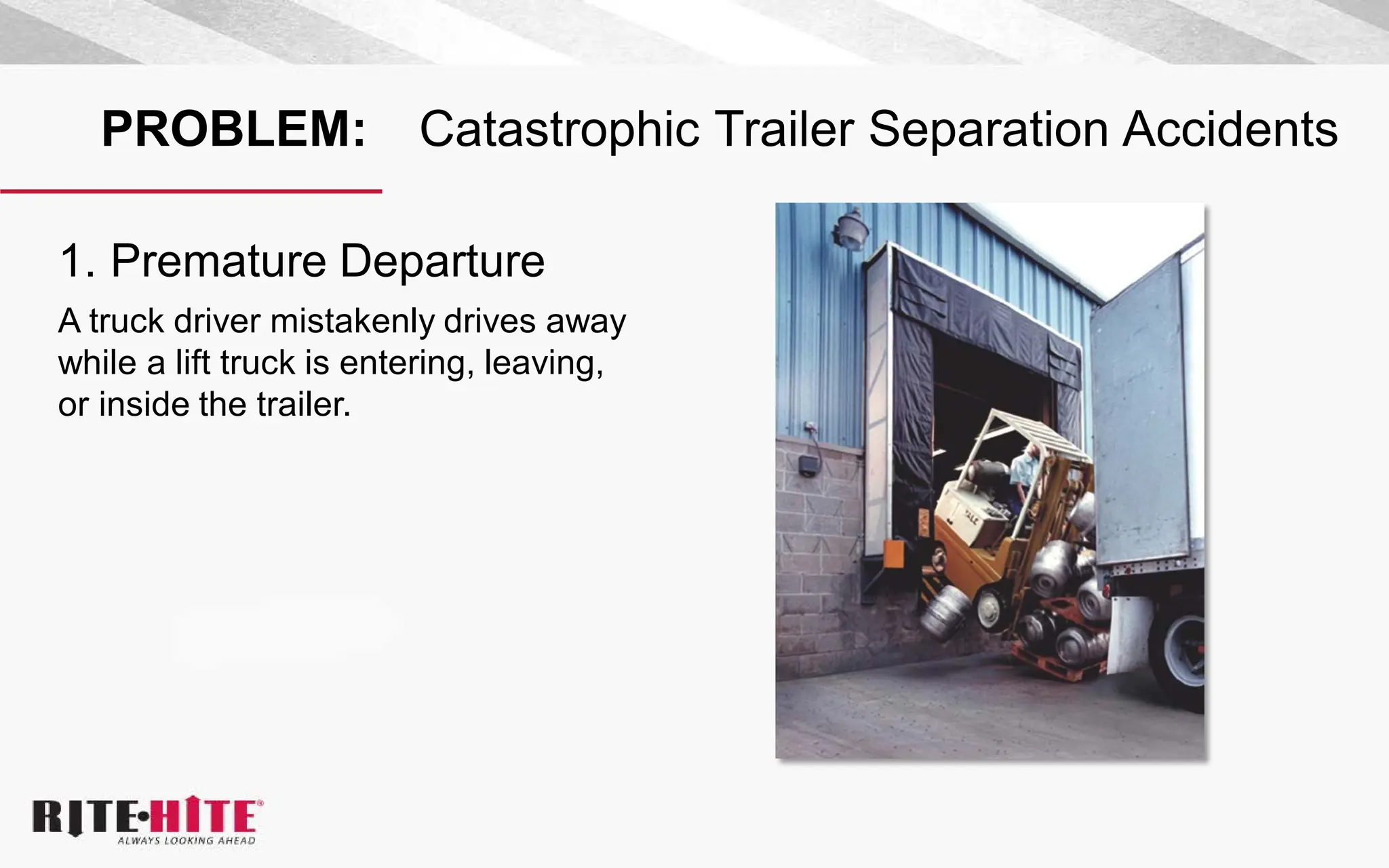 PROBLEM: Catastrophic Trailer Separation Accidents
1. Premature Departure
A truck driver mistakenly drives away
while a lift truck is entering, leaving,
or inside the trailer.
 
