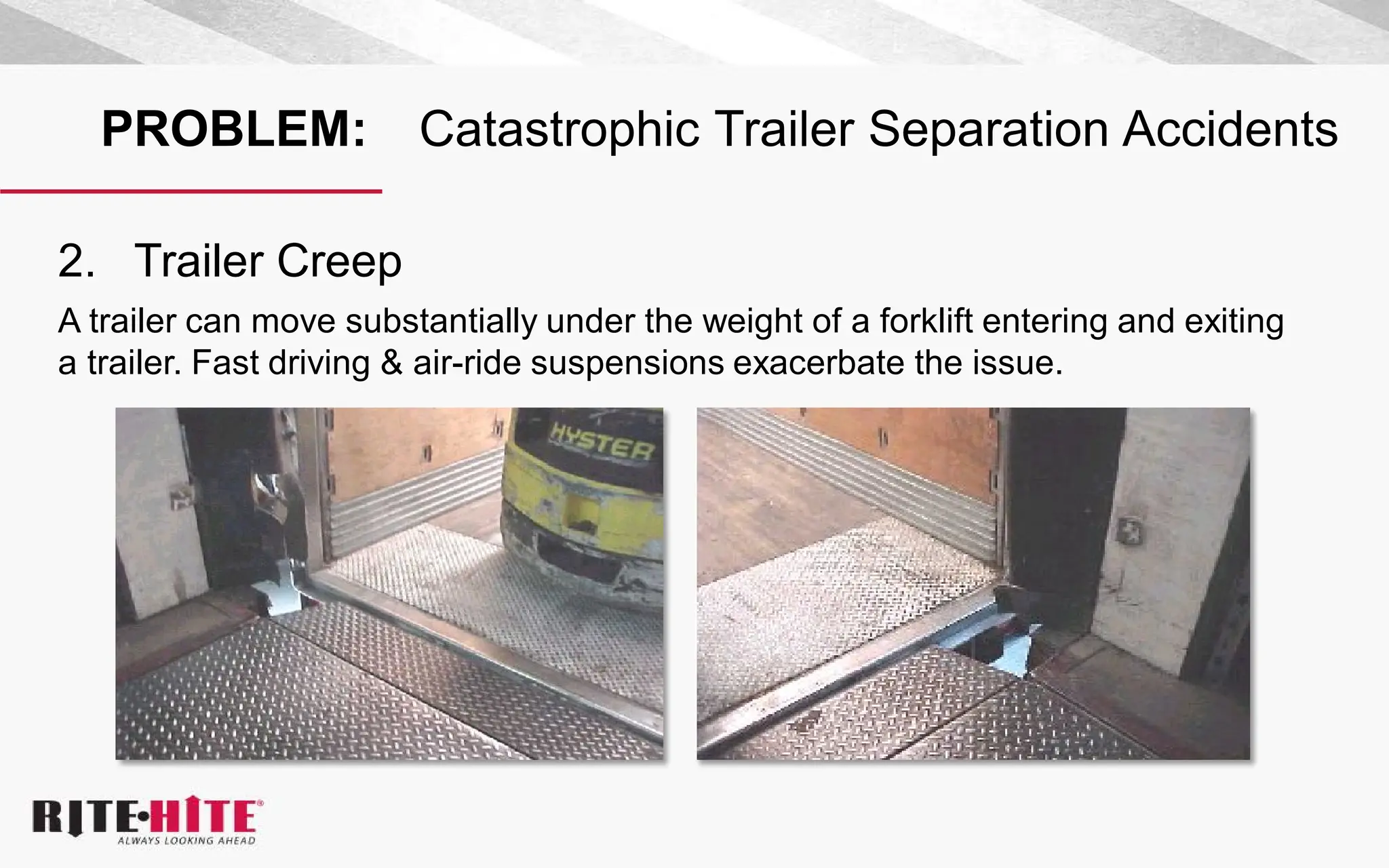 PROBLEM: Catastrophic Trailer Separation Accidents
2. Trailer Creep
A trailer can move substantially under the weight of a forklift entering and exiting
a trailer. Fast driving & air-ride suspensions exacerbate the issue.
 