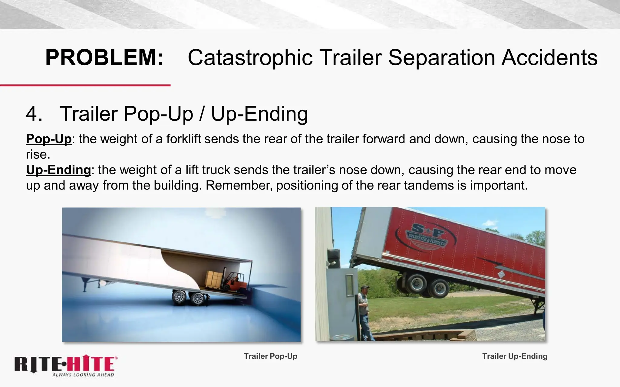 PROBLEM: Catastrophic Trailer Separation Accidents
4. Trailer Pop-Up / Up-Ending
Pop-Up: the weight of a forklift sends the rear of the trailer forward and down, causing the nose to
rise.
Up-Ending: the weight of a lift truck sends the trailer’s nose down, causing the rear end to move
up and away from the building. Remember, positioning of the rear tandems is important.
Trailer Pop-Up Trailer Up-Ending
 