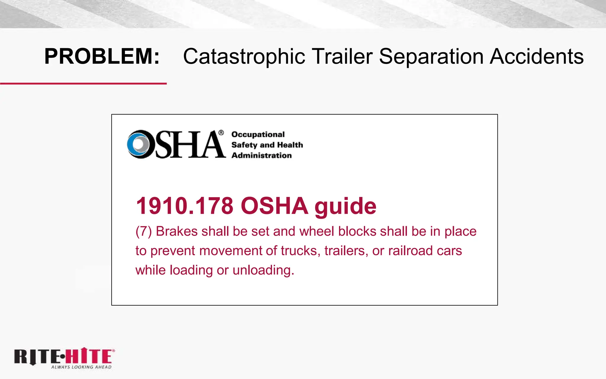 PROBLEM: Catastrophic Trailer Separation Accidents
1910.178 OSHA guide
(7) Brakes shall be set and wheel blocks shall be in place
to prevent movement of trucks, trailers, or railroad cars
while loading or unloading.
 