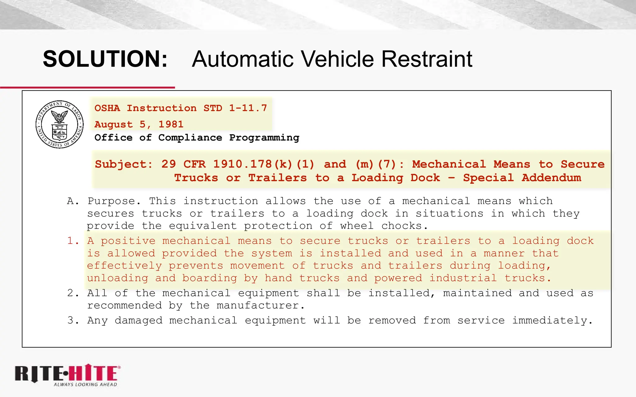 SOLUTION: Automatic Vehicle Restraint
OSHA Instruction STD 1-11.7
August 5, 1981
Office of Compliance Programming
Subject: 29 CFR 1910.178(k)(1) and (m)(7): Mechanical Means to Secure
Trucks or Trailers to a Loading Dock – Special Addendum
A. Purpose. This instruction allows the use of a mechanical means which
secures trucks or trailers to a loading dock in situations in which they
provide the equivalent protection of wheel chocks.
1. A positive mechanical means to secure trucks or trailers to a loading dock
is allowed provided the system is installed and used in a manner that
effectively prevents movement of trucks and trailers during loading,
unloading and boarding by hand trucks and powered industrial trucks.
2. All of the mechanical equipment shall be installed, maintained and used as
recommended by the manufacturer.
3. Any damaged mechanical equipment will be removed from service immediately.
 
